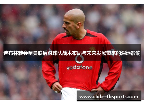 迪布林转会至曼联后对球队战术布局与未来发展带来的深远影响 迪布林转会至曼联后对球队战术布局与未来发展带来的深远影响