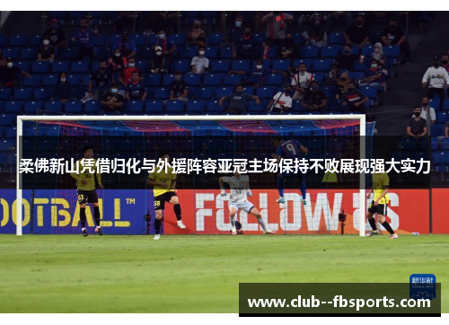 柔佛新山凭借归化与外援阵容亚冠主场保持不败展现强大实力