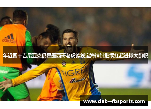 年近四十吉尼亚克仍是墨西哥老虎锋线定海神针继续扛起进球大旗帜
