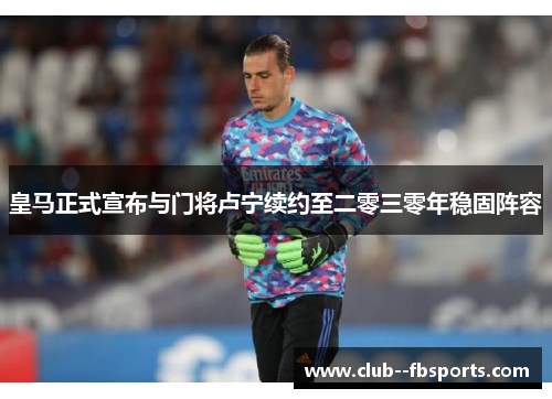 皇马正式宣布与门将卢宁续约至二零三零年稳固阵容