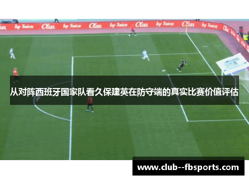 从对阵西班牙国家队看久保建英在防守端的真实比赛价值评估 从对阵西班牙国家队看久保建英在防守端的真实比赛价值评估