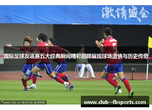 国际足球友谊赛五大经典瞬间精彩回顾展现球场激情与历史传奇
